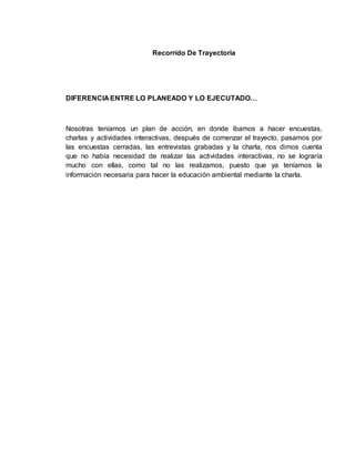 Recorrido De Trayectoria 
DIFERENCIA ENTRE LO PLANEADO Y LO EJECUTADO… 
Nosotras teníamos un plan de acción, en donde íbamos a hacer encuestas, 
charlas y actividades interactivas, después de comenzar el trayecto, pasamos por 
las encuestas cerradas, las entrevistas grabadas y la charla, nos dimos cuenta 
que no había necesidad de realizar las actividades interactivas, no se lograría 
mucho con ellas, como tal no las realizamos, puesto que ya teníamos la 
información necesaria para hacer la educación ambiental mediante la charla. 
 