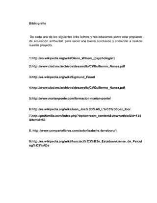 Bibliografía 
De cada una de los siguientes links leímos y nos educamos sobre esta propuesta 
de educación ambiental, para sacer una buena conclusión y comenzar a realizar 
nuestro proyecto. 
1.http://en.wikipedia.org/wiki/Glenn_Wilson_(psychologist) 
2.http://www.ciad.mx/archivos/desarrollo/CVGuillermo_Nunez.pdf 
3.http://es.wikipedia.org/wiki/Sigmund_Freud 
4.http://www.ciad.mx/archivos/desarrollo/CVGuillermo_Nunez.pdf 
5.http://www.marianponte.com/formacion-marian-ponte/ 
6.http://es.wikipedia.org/wiki/Juan_Jos%C3%A9_L%C3%B3pez_Ibor 
7.http://profamilia.com/index.php?option=com_content&view=article&id=124 
&Itemid=53 
8. http://www.compartelibros.com/autor/isabel-s.-larraburu/1 
9.http://es.wikipedia.org/wiki/Asociaci%C3%B3n_Estadounidense_de_Psicol 
og%C3%ADa 
 