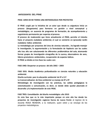 ANTECEDENTES DEL PRAE 
PRAE: AIRES DE MI TIERRA UNA METODOLOGIA POR PROYECTOS 
El PRAE surgió por la iniciativa de un actor que desde su asignatura inicia un 
proceso (desgastante) para formarse en gestión a nivel conceptual y 
metodológico, en ausencia de programas de formación, de acompañamiento y 
seguimiento permanente por expertos al proceso. 
El proceso de maduración que tiene actualmente el PRAE, permite el tránsito 
hacia el proyecto ciudadano ambiental, el cual se convierte en (proceda) Jardín 
ciudadano lúdico ambiental. 
La metodología por proyectos del área de ciencias naturales , ha logrado manejar 
la investigación, la argumentación y la formulación de hipótesis con las cuales 
año tras año van solucionando las diferentes problemáticas del aula, alcanzando 
formar grupos de investigación etnografías de la cuenca, observadores de aves, 
lideres promotores ambientales, recuperación de espacios lúdicos. 
El PRAE se divide en tres fases las cuales son: 
FASE UNO: Despertar un proceso del año 2002 – 2003 
FASE DOS: Media Académica profundización en ciencias naturales y educación 
ambiental. 
Diseño curricular para la educación ambiental de 0º a 11º 
La transversalizacion de línea ambiental se maneja de 0º a 9º 
Metodología de investigación son las prácticas, las salidas pedagógicas la 
sistematización o comunicación, es decir, es donde debe quedar plasmado el 
desarrollo y la implementación de este PRAE. 
FASE TRES: Consolidación del diseño metodológico año 2010 
En esta fase que es la más importante porque en este año fue donde los 
proyectos de investigación cogieron fuerza de nuevo frente al regreso de la 
docente ROSA RENDON, a la institución, quien volvió y se encargó de los 
proyectos metodológicos. 
 