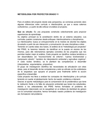 METODOLOGIA POR PROYECTOS GRADO 11 
Para el análisis del proyecto desde esta perspectiva, se comienza poniendo claro 
algunas diferencias entre currículo e interdisciplina, ya que a veces solemos 
confundirnos y a partir de ello enfocar el análisis el proyecto. 
Que es círculo: Es una propuesta construida colectivamente para propiciar 
experiencias de aprendizaje. 
Su objetivo principal es la acreditación dentro de un sistema educativo. Los 
currículos pueden construirse desde enfoques interdisciplinarios o disciplinarios. 
La interdisciplina: busca un enriquecimiento en la manera de abordar los objetos 
de estudio a partir de una interacción y comunicación de unas disciplinas a otras. 
Teniendo en cuenta estas dos bases, el análisis de la “metodología por proyectos” 
del PRAE, la haremos tratando de identificar en la puesta en escena de los 
mismos, para ello retomaremos ejemplos concretos de los proyectos que nos 
permitan ilustrar mejor el análisis. Cada proyecto se identifica núcleos temáticos a 
ser desarrollados así “reconocimiento de entorno”; “cuenca biodiversidad y 
mariposario abierto”; “sendero de interpretación ambiental y agricultura orgánica”. 
A cada núcleo temático, se le plantean las competencias a desarrollar 
(interpretativa, argumentativa, propositiva). 
El grupo de investigación identifica las necesidades de articulación con otras 
áreas, para el desarrollo de las competencias y esto se articula con los estándares 
de la asignatura que apoyara el proyecto para finalmente definir la acción 
específica a desarrollar. 
Cada proyecto nos lleva a analizar los conceptos de interdisciplina y de currículo 
teniendo en cuenta el planteamiento hecho de nuestro problema a intervenir. 
Gracias al aporte metodológico para la comprensión de la problemática que tiene 
la institución frente a la falta de educación ambiental que tienen los estudiantes, 
debido a los antecedentes del PRAE hemos formulado el problema de 
investigación relacionado con la sexualidad en un énfasis de identidad de género 
con la comunidad educativa, hemos formulado nuestro problema de investigación 
así, formulación del problema: 
 