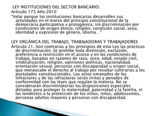 LEY INSTITUCIONES DEL SECTOR BANCARIO:
Articulo 173 Año 2010
“Velar porque las instituciones bancarias desarrollen sus
actividades en el marco del principio constitucional de la
democracia participativa y protagónica, sin discriminación por
condiciones de origen étnico, religión, condición social, sexo,
identidad y expresión de género, idioma…”
LEY ORGÁNICA DEL TRABAJO, TRABAJADORAS Y TRABAJADORES
Artículo 21. Son contrarias a los principios de esta Ley las prácticas
de discriminación. Se prohíbe toda distinción, exclusión,
preferencia o restricción en el acceso y en las condiciones de
trabajo, basadas en razones de raza, sexo, edad, estado civil,
sindicalización, religión, opiniones políticas, nacionalidad,
orientación sexual, personas con discapacidad u origen social,
que menoscabe el derecho al trabajo por resultar contrarias a los
postulados constitucionales. Los actos emanados de los
infractores y de las infractoras serán írritos y penados de
conformidad con las leyes que regulan la materia. No se
considerarán discriminatorias las disposiciones especiales
dictadas para proteger la maternidad, paternidad y la familia, ni
las tendentes a la protección de los niños, niñas, adolescentes,
personas adultas mayores y personas con discapacidad.
 