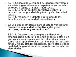  2.2.4. Consolidar la equidad de género con valores
socialistas, garantizando y respetando los derechos
de todos y todas, y la diversidad social.
2.2.4.3. Generar políticas formativas sobre la
perspectiva de igualdad de género y de diversidad
sexual.
2.2.4.4. Promover el debate y reflexión de los
derechos de la comunidad sexo-diversa.
 5.1.2.3 que es prioridad para el Estado venezolano
“promover la igualdad sustantiva entre géneros,
personas, culturas y comunidades”.
5.3.3.3. Desarrollar estrategias de liberación y
emancipación cultural, poniendo especial énfasis en
grupos sociales especialmente vulnerables, tales
como los grupos sexodiversos, mujeres, estudiantes,
niños y niñas, afrodescendientes, entre otros, con la
finalidad de garantizar el respeto de sus derechos e
identidades
 