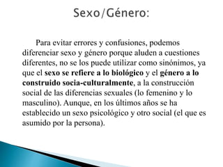 Para evitar errores y confusiones, podemos
diferenciar sexo y género porque aluden a cuestiones
diferentes, no se los puede utilizar como sinónimos, ya
que el sexo se refiere a lo biológico y el género a lo
construido socia-culturalmente, a la construcción
social de las diferencias sexuales (lo femenino y lo
masculino). Aunque, en los últimos años se ha
establecido un sexo psicológico y otro social (el que es
asumido por la persona).
 