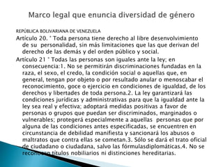 REPÚBLICA BOLIVARIANA DE VENEZUELA
Artículo 20. ° Toda persona tiene derecho al libre desenvolvimiento
de su personalidad, sin más limitaciones que las que derivan del
derecho de las demás y del orden público y social.
Artículo 21 ° Todas las personas son iguales ante la ley; en
consecuencia:1. No se permitirán discriminaciones fundadas en la
raza, el sexo, el credo, la condición social o aquellas que, en
general, tengan por objeto o por resultado anular o menoscabar el
reconocimiento, goce o ejercicio en condiciones de igualdad, de los
derechos y libertades de toda persona.2. La ley garantizará las
condiciones jurídicas y administrativas para que la igualdad ante la
ley sea real y efectiva; adoptará medidas positivas a favor de
personas o grupos que puedan ser discriminados, marginados o
vulnerables; protegerá especialmente a aquellas personas que por
alguna de las condiciones antes especificadas, se encuentren en
circunstancia de debilidad manifiesta y sancionará los abusos o
maltratos que contra ellas se cometan.3. Sólo se dará el trato oficial
de ciudadano o ciudadana, salvo las fórmulasdiplomáticas.4. No se
reconocen títulos nobiliarios ni distinciones hereditarias.
 