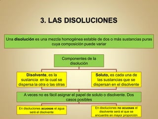 Una disolución es una mezcla homogénea estable de dos o más sustancias puras
                       cuya composición puede variar


                                   Componentes de la
                                      disolución

           Disolvente, es la                       Soluto, es cada una de
        sustancia en la cual se                     las sustancias que se
      dispersa la otra o las otras                dispersan en el disolvente

         A veces no es fácil asignar el papel de soluto o disolvente. Dos
                                 casos posibles

      En disoluciones acuosas el agua              En disoluciones no acuosas el
              será el disolvente                      disolvente será el que se
                                                   encuentre en mayor proporción
 