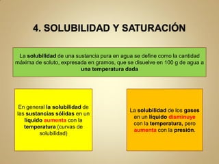 La solubilidad de una sustancia pura en agua se define como la cantidad
máxima de soluto, expresada en gramos, que se disuelve en 100 g de agua a
                         una temperatura dada




 En general la solubilidad de
                                            La solubilidad de los gases
las sustancias sólidas en un
                                             en un líquido disminuye
   líquido aumenta con la
                                             con la temperatura, pero
   temperatura (curvas de
                                             aumenta con la presión.
         solubilidad)
 