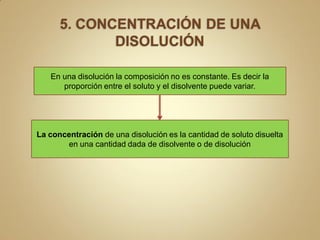 En una disolución la composición no es constante. Es decir la
      proporción entre el soluto y el disolvente puede variar.




La concentración de una disolución es la cantidad de soluto disuelta
       en una cantidad dada de disolvente o de disolución
 