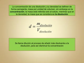 La concentración de una disolución y su densidad se definen de
 forma semejante, masa por unidad de volumen, sin embargo en la
concentración, la masa está referida solo al soluto, mientras que en
      la densidad, la masa que se considera es la disolución



                       mdisolución
                    d
                       Vdisolución

     Se llama dilución al proceso de añadir más disolvente a la
           disolución, para así disminuir la concentración
 