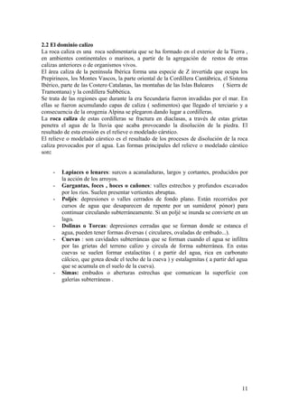 2.2 El dominio calizo
La roca caliza es una roca sedimentaria que se ha formado en el exterior de la Tierra ,
en ambientes continentales o marinos, a partir de la agregación de restos de otras
calizas anteriores o de organismos vivos.
El área caliza de la península Ibérica forma una especie de Z invertida que ocupa los
Prepirineos, los Montes Vascos, la parte oriental de la Cordillera Cantábrica, el Sistema
Ibérico, parte de las Costero Catalanas, las montañas de las Islas Baleares    ( Sierra de
Tramontana) y la cordillera Subbética.
Se trata de las regiones que durante la era Secundaria fueron invadidas por el mar. En
ellas se fueron acumulando capas de caliza ( sedimentos) que llegado el terciario y a
consecuencia de la orogenia Alpina se plegaron dando lugar a cordilleras.
La roca caliza de estas cordilleras se fractura en diaclasas, a través de estas grietas
penetra el agua de la lluvia que acaba provocando la disolución de la piedra. El
resultado de esta erosión es el relieve o modelado cárstico.
El relieve o modelado cárstico es el resultado de los procesos de disolución de la roca
caliza provocados por el agua. Las formas principales del relieve o modelado cárstico
son:


     -   Lapiaces o lenares: surcos a acanaladuras, largos y cortantes, producidos por
         la acción de los arroyos.
     -   Gargantas, foces , hoces o cañones: valles estrechos y profundos excavados
         por los ríos. Suelen presentar vertientes abruptas.
     -   Poljés: depresiones o valles cerrados de fondo plano. Están recorridos por
         cursos de agua que desaparecen de repente por un sumidero( pónor) para
         continuar circulando subterráneamente. Si un poljé se inunda se convierte en un
         lago.
     -   Dolinas o Torcas: depresiones cerradas que se forman donde se estanca el
         agua, pueden tener formas diversas ( circulares, ovaladas de embudo...).
     -   Cuevas : son cavidades subterráneas que se forman cuando el agua se infiltra
         por las grietas del terreno calizo y circula de forma subterránea. En estas
         cuevas se suelen formar estalactitas ( a partir del agua, rica en carbonato
         cálcico, que gotea desde el techo de la cueva ) y estalagmitas ( a partir del agua
         que se acumula en el suelo de la cueva).
     -   Simas: embudos o aberturas estrechas que comunican la superficie con
         galerías subterráneas .




                                                                                        11
 