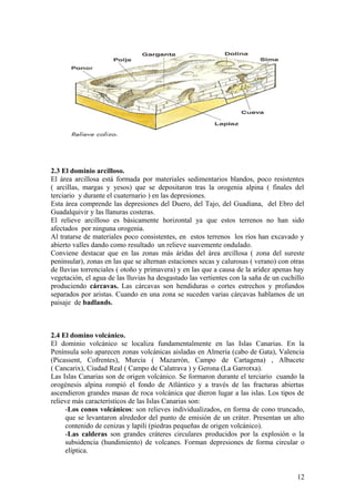2.3 El dominio arcilloso.
El área arcillosa está formada por materiales sedimentarios blandos, poco resistentes
( arcillas, margas y yesos) que se depositaron tras la orogenia alpina ( finales del
terciario y durante el cuaternario ) en las depresiones.
Esta área comprende las depresiones del Duero, del Tajo, del Guadiana, del Ebro del
Guadalquivir y las llanuras costeras.
El relieve arcilloso es básicamente horizontal ya que estos terrenos no han sido
afectados por ninguna orogenia.
Al tratarse de materiales poco consistentes, en estos terrenos los ríos han excavado y
abierto valles dando como resultado un relieve suavemente ondulado.
Conviene destacar que en las zonas más áridas del área arcillosa ( zona del sureste
peninsular), zonas en las que se alternan estaciones secas y calurosas ( verano) con otras
de lluvias torrenciales ( otoño y primavera) y en las que a causa de la aridez apenas hay
vegetación, el agua de las lluvias ha desgastado las vertientes con la saña de un cuchillo
produciendo cárcavas. Las cárcavas son hendiduras o cortes estrechos y profundos
separados por aristas. Cuando en una zona se suceden varias cárcavas hablamos de un
paisaje de badlands.



2.4 El domino volcánico.
El dominio volcánico se localiza fundamentalmente en las Islas Canarias. En la
Península solo aparecen zonas volcánicas aisladas en Almería (cabo de Gata), Valencia
(Picassent, Cofrentes), Murcia ( Mazarrón, Campo de Cartagena) , Albacete
( Cancarix), Ciudad Real ( Campo de Calatrava ) y Gerona (La Garrotxa).
Las Islas Canarias son de origen volcánico. Se formaron durante el terciario cuando la
orogénesis alpina rompió el fondo de Atlántico y a través de las fracturas abiertas
ascendieron grandes masas de roca volcánica que dieron lugar a las islas. Los tipos de
relieve más característicos de las Islas Canarias son:
     -Los conos volcánicos: son relieves individualizados, en forma de cono truncado,
     que se levantaron alrededor del punto de emisión de un cráter. Presentan un alto
     contenido de cenizas y lapili (piedras pequeñas de origen volcánico).
     -Las calderas son grandes cráteres circulares producidos por la explosión o la
     subsidencia (hundimiento) de volcanes. Forman depresiones de forma circular o
     elíptica.


                                                                                       12
 