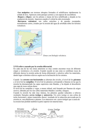 -Los malpaíses son terrenos abruptos formados al solidificarse rápidamente la
    colada de lava. Aparecen como paisajes yermos y con aspecto de escombrera.
    -Roques y diques: son los pitones o masas de lava solidificada y alojada en los
    conductos de emisión. Aparecen cuando el volcán ha sido erosionado.
    -Barrancos volcánicos: son valles estrechos y de paredes escarpadas,
    normalmente cortos, creados por la erosión del agua de arrollada sobre los terrenos
    volcánicos.




                                       Zonas con litología volcánica.




2.5 El relieve causado por la erosión diferencial.
En cada una de las tres áreas anteriores es muy común encontrar rocas de diferente
origen y resistencia a la erosión. Cuando sucede en una zona se combinan rocas de
diferente dureza la erosión actúa de forma diferencial y selectiva sobre los materiales,
dando lugar a distintos relieves según sea la inclinación de los estratos.

Cuando los estratos son horizontales se alternan dos niveles, el nivel de los páramos
y el nivel de las campiñas. El nivel de los páramos corresponde a llanuras en las que la
erosión ha desmantelado las capas superiores más blandas, y ha dejado al descubierto
una capa de rocas calizas duras.
El nivel de las campiñas o vegas, a menor altitud, está formado por llanuras de origen
erosivo, labradas por los ríos sobre materiales blandos ( arcillas, margas).
Cuando la erosión ha sido muy intensa, los páramos quedan reducidos a relieves
residuales llamados cerros testigos y antecerros. Un cerro testigo es una colina de
techo horizontal y plano (materiales duros) resultado de la reducción provocada por la
erosión en una plataforma o páramo. Los antecerros son cerros testigos que a causa de
la erosión han perdido también la parte superior de material duro.




                                                                                     13
 