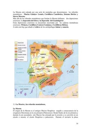 La Meseta está rodeada por una serie de montañas que denominamos los rebordes
montañosos : Macizo Galaico- Leonés, Cordillera Cantábrica, Sistema Ibérico y
Sierra Morena;
Más allá de los rebordes montañosos que limitan la Meseta hallamos dos depresiones
exteriores: la depresión del Ebro y la depresión del Guadalquivir .
Estas depresiones exteriores se encuentran encerradas por las cadenas montañosas
exteriores: Pirineos, Cordillera Costero-Catalana y Cordilleras Béticas.
A todo esto hay que añadir el relieve de los archipiélagos balear y canario.




3.1 La Meseta y los rebordes montañosos.

La Meseta.
El origen de la Meseta es el antiguo Macizo Hespérico surgido a consecuencia de la
orogénesis Herciniana en la era primaria (Paleozoico). Desde finales de la era primaria y
durante la era secundaria este Macizo fue arrasado por la erosión y se convirtió en un
zócalo o meseta: el zócalo Hespérico o paleozoico. Durante el terciario la placa


                                                                                      16
 