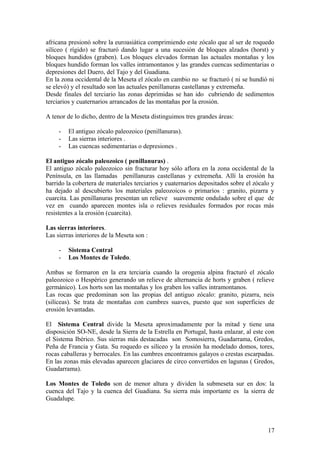 africana presionó sobre la euroasiática comprimiendo este zócalo que al ser de roquedo
silíceo ( rígido) se fracturó dando lugar a una sucesión de bloques alzados (horst) y
bloques hundidos (graben). Los bloques elevados forman las actuales montañas y los
bloques hundido forman los valles intramontanos y las grandes cuencas sedimentarias o
depresiones del Duero, del Tajo y del Guadiana.
En la zona occidental de la Meseta el zócalo en cambio no se fracturó ( ni se hundió ni
se elevó) y el resultado son las actuales penillanuras castellanas y extremeña.
Desde finales del terciario las zonas deprimidas se han ido cubriendo de sedimentos
terciarios y cuaternarios arrancados de las montañas por la erosión.

A tenor de lo dicho, dentro de la Meseta distinguimos tres grandes áreas:

     -   El antiguo zócalo paleozoico (penillanuras).
     -   Las sierras interiores .
     -   Las cuencas sedimentarias o depresiones .

El antiguo zócalo paleozoico ( penillanuras) .
El antiguo zócalo paleozoico sin fracturar hoy sólo aflora en la zona occidental de la
Península, en las llamadas penillanuras castellanas y extremeña. Allí la erosión ha
barrido la cobertera de materiales terciarios y cuaternarios depositados sobre el zócalo y
ha dejado al descubierto los materiales paleozoicos o primarios : granito, pizarra y
cuarcita. Las penillanuras presentan un relieve suavemente ondulado sobre el que de
vez en cuando aparecen montes isla o relieves residuales formados por rocas más
resistentes a la erosión (cuarcita).

Las sierras interiores.
Las sierras interiores de la Meseta son :

     -   Sistema Central
     -   Los Montes de Toledo.

Ambas se formaron en la era terciaria cuando la orogenia alpina fracturó el zócalo
paleozoico o Hespérico generando un relieve de alternancia de horts y graben ( relieve
germánico). Los horts son las montañas y los graben los valles intramontanos.
Las rocas que predominan son las propias del antiguo zócalo: granito, pizarra, neis
(silíceas). Se trata de montañas con cumbres suaves, puesto que son superficies de
erosión levantadas.

El Sistema Central divide la Meseta aproximadamente por la mitad y tiene una
disposición SO-NE, desde la Sierra de la Estrella en Portugal, hasta enlazar, al este con
el Sistema Ibérico. Sus sierras más destacadas son Somosierra, Guadarrama, Gredos,
Peña de Francia y Gata. Su roquedo es silíceo y la erosión ha modelado domos, tores,
rocas caballeras y berrocales. En las cumbres encontramos galayos o crestas escarpadas.
En las zonas más elevadas aparecen glaciares de circo convertidos en lagunas ( Gredos,
Guadarrama).

Los Montes de Toledo son de menor altura y dividen la submeseta sur en dos: la
cuenca del Tajo y la cuenca del Guadiana. Su sierra más importante es la sierra de
Guadalupe.



                                                                                       17
 