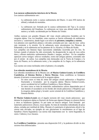 Las cuencas sedimentarias interiores de la Meseta.
Las cuencas sedimentarias son :

     -   La submeseta norte o cuenca sedimentaria del Duero. A unos 850 metros de
         altitud y rodeada de montañas.

     -   La submeseta sur: formada por la cuenca sedimentaria del Tajo y la cuenca
         sedimentaria del Guadiana. La submeseta sur tiene una altitud media de 600
         metros y se halla accidentada por los Montes de Toledo.

Ambas cuencas son grandes bloques del viejo zócalo paleozoico hundidos por la
orogenia alpina. Una vez hundidas, estas cuencas se fueron rellenando de sedimentos
terciarios y cuaternarios, dando lugar a un relieve de páramos, campiñas y cuestas.
Los páramos son superficies planas y elevadas coronadas por una capa de roca caliza
más resistente a la erosión. En la submeseta norte encontramos los Páramos de
Peñaranda y en la submeseta sur los páramos de La Alcarria y la Mesa de Ocaña.
Las campiñas son llanuras bajas suavemente onduladas recorridas por los ríos. Se
forman cuando el páramo ha sido erosionado, ha desaparecido la capa de roca caliza
dura y afloran materiales sedimentarios blandos ( margas, arcillas). En las campiñas
aparecen cerros testigos: relieves residuales, restos del antiguo páramo, coronados aún
por el estrato de caliza. Las campiñas más destacadas son la Tierra de Campos y la
tierra de Pinares, en la submeseta norte; y las campiñas de La Sagra, en la submeseta
sur.
Las cuestas son zonas inclinadas entre el páramo y la campiña.

Los rebordes montañosos de la Meseta.
Los rebordes montañosos de la Meseta son: el Macizo Galaico-Leonés, la Cordillera
Cantábrica, el Sistema Ibérico y Sierra Morena. Estas cordilleras se formaron
durante el terciario a consecuencia de la orogenia alpina.
     - En unos casos se trata de zonas del antiguo zócalo paleozoico o Hespérico
         fracturados y levantados por la orogenia alpina: Macizo Galaico-Leonés,
         sector occidental de la Cordillera Cantábrica y Sierra Morena.
     - En otros casos se trata de materiales sedimentarios calizos depositados por el
         mar durante el secundario en los bordes del zócalo paleozoico o Hespérico que
         la orogenia alpina plegó y levantó: sector oriental de la Cordillera Cantábrica y
         Sistema Ibérico.

El Macizo Galaico-Leonés era el ángulo noroeste del viejo zócalo paleozoico que
durante la orogénesis alpina se fracturó, de forma que algunos bloques se alzaron (horts)
y otros se hundieron (graben). Es por tanto un macizo antiguo. Está formado por
materiales paleozoicos silíceos, rocas rígidas. Se trata de montañas redondeadas de poca
altura, cortadas por multitud de fallas. Durante el cuaternario el glaciarismo afectó a las
sierras más elevadas, un ejemplo de este glaciarismo lo encontramos en el lago de
Sanabria ( Sierra Segundera). Las sierras más importantes son la sierra Segundera, la
sierra Cabrera y Los Ancares.



La Cordillera Cantábrica presenta una disposición O-E y la podemos dividir en dos
sectores bien diferenciados:


                                                                                        18
 