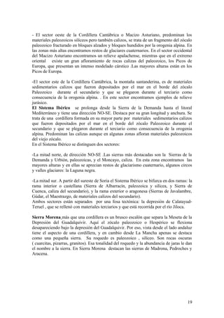 - El sector oeste de la Cordillera Cantábrica o Macizo Asturiano, predominan los
materiales paleozoicos silíceos pero también calizos, se trata de un fragmento del zócalo
paleozoico fracturado en bloques alzados y bloques hundidos por la orogenia alpina. En
las zonas más altas encontramos restos de glaciares cuaternarios. En el sector occidental
del Macizo Asturiano encontramos un relieve apalachense, mientras que en el extremo
oriental existe un gran afloramiento de rocas calizas del paleozoico, los Picos de
Europa, que presentan un intenso modelado cárstico .Las mayores alturas están en los
Picos de Europa.

-El sector este de la Cordillera Cantábrica, la montaña santanderina, es de materiales
sedimentarios calizos que fueron depositados por el mar en el borde del zócalo
Paleozoico durante el secundario y que se plegaron durante el terciario como
consecuencia de la orogenia alpina. . En este sector encontramos ejemplos de relieve
jurásico.
El Sistema Ibérico se prolonga desde la Sierra de la Demanda hasta el litoral
Mediterráneo y tiene una dirección NO-SE. Destaca por su gran longitud y anchura. Se
trata de una cordillera formada en su mayor parte por materiales sedimentarios calizos
que fueron depositados por el mar en el borde del zócalo Paleozoico durante el
secundario y que se plegaron durante el terciario como consecuencia de la orogenia
alpina. Predominan las calizas aunque en algunas zonas afloran materiales paleozoicos
del viejo zócalo.
En el Sistema Ibérico se distinguen dos sectores:

-La mitad norte, de dirección NO-SE .Las sierras más destacadas son la Sierras de la
Demanda y Urbión, paleozoicas, y el Moncayo, caliza. En esta zona encontramos las
mayores alturas y en ellas se aprecian restos de glaciarismo cuaternario, algunos circos
y valles glaciares: la Laguna negra.

-La mitad sur. A partir del sureste de Soria el Sistema Ibérico se bifurca en dos ramas: la
rama interior o castellana (Sierra de Albarracín, paleozoica y silícea, y Sierra de
Cuenca, caliza del secundario), y la rama exterior o aragonesa (Sierras de Javalambre,
Gúdar, el Maestrazgo, de materiales calizos del secundario).
Ambos sectores están separados por una fosa tectónica: la depresión de Calatayud-
Teruel , que se rellenó con materiales terciarios y que está recorrida por el río Jiloca.

Sierra Morena más que una cordillera es un brusco escalón que separa la Meseta de la
Depresión del Guadalquivir. Aquí el zócalo paleozoico o Hespérico se flexiona
desapareciendo bajo la depresión del Guadalquivir. Por eso, vista desde el lado andaluz
tiene el aspecto de una cordillera, y en cambio desde La Mancha apenas se destaca
como una pequeña sierra. Su roquedo es paleozoico , silíceo. Son rocas oscuras
( cuarcitas, pizarras, granitos). Esa tonalidad del roquedo y la abundancia de jaras le dan
el nombre a la sierra. En Sierra Morena destacan las sierras de Madrona, Pedroches y
Aracena.




                                                                                        19
 