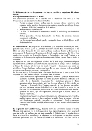 3.2 Relieves exteriores: depresiones exteriores y cordilleras exteriores. El relieve
insular.
Las depresiones exteriores de la Meseta.
Las depresiones exteriores de la Meseta son la Depresión del Ebro y la del
Guadalquivir. Las dos tienen muchas similitudes:
     - Tienen un origen similar: ambas eran dos cuencas o fosas anteriores a la
         orogenia alpina que tras dicha orogenia quedaron entre las cordilleras alpinas
         ( Pirineos y Béticas) y los macizos de la Meseta.
     - Ambas tienen forma triangular.
     - Las dos se rellenaron de sedimentos durante el terciario y el cuaternario
         (arcillas).
     - Ambas presentan relieves horizontales en forma de extensas llanuras
         suavemente onduladas.
     - Las dos son en la actualidad grandes cuencas fluviales: la del río Ebro y la del
         río Guadalquivir.

La depresión del Ebro es paralela a los Pirineos y se encuentra encerrada por estos,
por el Sistema Ibérico y por la Cordillera Costero-Catalana. Está recorrida por el río
Ebro. La actual depresión del Ebro ocupa el lugar en el que durante el Primario y a
consecuencia de la orogenia Herciniana se alzó el macizo paleozoico del Ebro. Este
macizo fue arrasado por la erosión durante el Secundario y ya en el Terciario y a
consecuencia de la orogenia Alpina se hundió convirtiéndose en una fosa tectónica o
depresión .
La depresión del Ebro estuvo primero ocupada por el mar, luego, cuando la orogenia
alpina levantó la Cordillera Costero-Catalana, se convirtió en un lago cerrado hasta que
a finales del terciario el río Ebro se instaló y acabó       abriéndose paso entre las
cordilleras Costero-Catalanas en busca del mar. Es por todo esto que en la actualidad
encontramos sedimentos marinos y continentales.
La diferente dureza de los materiales y la aridez dominante en la zona central de la
depresión del Ebro han dado lugar a diferentes tipos de relieve:
     - En los somontanos o piedemontes pirenaico e ibérico , que son tierras llanas
         levemente inclinadas que unen las sierras exteriores de ambas cordilleras y el
         centro de la depresión, predominan los           materiales gruesos y duros
         (conglomerados) transportados por los ríos que afluyen al Ebro desde los
         Pirineos y el Sistema Ibérico. En estos materiales se han formado los mallos,
         que son torreones rocosos individualizados por la erosión a través de las
         diaclasas. En estos mismos piedemontes, allí donde se dan materiales blandos,
         aparecen las hoyas, que son depresiones causadas por la erosión. Hoyas de
         Huesca y Barbastro.
     - En el centro de la depresión, la erosión diferencial sobre de materiales blandos,
         arcillas, yesos, margas, y duros, calizas, ha dado lugar a muelas ( relieves
         individualizados o residuales coronados por calizas duras) . Donde predominan
         los materiales blandos y debido a la aridez de la zona, aparecen badlands (Los
         Monegros).

La depresión del Guadalquivir, discurre entre las Cordilleras Béticas y Sierra
Morena. Está recorrida por el río Guadalquivir. Esta depresión primero estuvo abierta al
mar, de hecho era un brazo de mar que conectaba el Atlántico con el Mediterránero,
luego se convirtió en una albufera y más tarde, por colmatación, se convirtió en unas
marismas pantanosas que se fueron rellenando con sedimentos : arcillas, calizas y


                                                                                     20
 