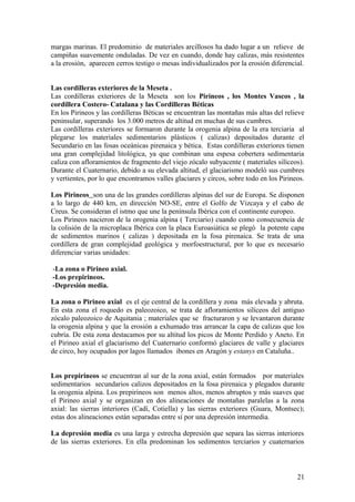 margas marinas. El predominio de materiales arcillosos ha dado lugar a un relieve de
campiñas suavemente onduladas. De vez en cuando, donde hay calizas, más resistentes
a la erosión, aparecen cerros testigo o mesas individualizados por la erosión diferencial.


Las cordilleras exteriores de la Meseta .
Las cordilleras exteriores de la Meseta son los Pirineos , los Montes Vascos , la
cordillera Costero- Catalana y las Cordilleras Béticas
En los Pirineos y las cordilleras Béticas se encuentran las montañas más altas del relieve
peninsular, superando los 3.000 metros de altitud en muchas de sus cumbres.
Las cordilleras exteriores se formaron durante la orogenia alpina de la era terciaria al
plegarse los materiales sedimentarios plásticos ( calizas) depositados durante el
Secundario en las fosas oceánicas pirenaica y bética. Estas cordilleras exteriores tienen
una gran complejidad litológica, ya que combinan una espesa cobertera sedimentaria
caliza con afloramientos de fragmento del viejo zócalo subyacente ( materiales silíceos).
Durante el Cuaternario, debido a su elevada altitud, el glaciarismo modeló sus cumbres
y vertientes, por lo que encontramos valles glaciares y circos, sobre todo en los Pirineos.

Los Pirineos son una de las grandes cordilleras alpinas del sur de Europa. Se disponen
a lo largo de 440 km, en dirección NO-SE, entre el Golfo de Vizcaya y el cabo de
Creus. Se consideran el istmo que une la península Ibérica con el continente europeo.
Los Pirineos nacieron de la orogenia alpina ( Terciario) cuando como consecuencia de
la colisión de la microplaca Ibérica con la placa Euroasiática se plegó la potente capa
de sedimentos marinos ( calizas ) depositada en la fosa pirenaica. Se trata de una
cordillera de gran complejidad geológica y morfoestructural, por lo que es necesario
diferenciar varias unidades:

-La zona o Pirineo axial.
-Los prepirineos.
-Depresión media.

La zona o Pirineo axial es el eje central de la cordillera y zona más elevada y abruta.
En esta zona el roquedo es paleozoico, se trata de afloramientos silíceos del antiguo
zócalo paleozoico de Aquitania ; materiales que se fracturaron y se levantaron durante
la orogenia alpina y que la erosión a exhumado tras arrancar la capa de calizas que los
cubría. De esta zona destacamos por su altitud los picos de Monte Perdido y Aneto. En
el Pirineo axial el glaciarismo del Cuaternario conformó glaciares de valle y glaciares
de circo, hoy ocupados por lagos llamados ibones en Aragón y estanys en Cataluña..


Los prepirineos se encuentran al sur de la zona axial, están formados por materiales
sedimentarios secundarios calizos depositados en la fosa pirenaica y plegados durante
la orogenia alpina. Los prepirineos son menos altos, menos abruptos y más suaves que
el Pirineo axial y se organizan en dos alineaciones de montañas paralelas a la zona
axial: las sierras interiores (Cadí, Cotiella) y las sierras exteriores (Guara, Montsec);
estas dos alineaciones están separadas entre sí por una depresión intermedia.

La depresión media es una larga y estrecha depresión que separa las sierras interiores
de las sierras exteriores. En ella predominan los sedimentos terciarios y cuaternarios



                                                                                        21
 