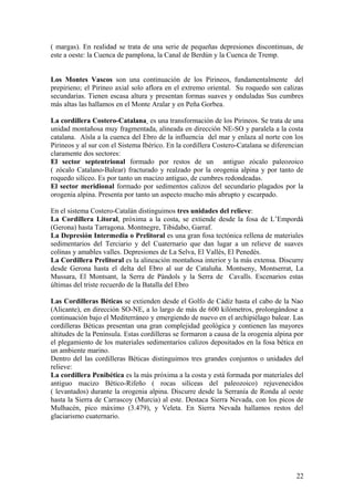 ( margas). En realidad se trata de una serie de pequeñas depresiones discontinuas, de
este a oeste: la Cuenca de pamplona, la Canal de Berdún y la Cuenca de Tremp.


Los Montes Vascos son una continuación de los Pirineos, fundamentalmente del
prepirieno; el Pirineo axial solo aflora en el extremo oriental. Su roquedo son calizas
secundarias. Tienen escasa altura y presentan formas suaves y onduladas Sus cumbres
más altas las hallamos en el Monte Aralar y en Peña Gorbea.

La cordillera Costero-Catalana es una transformación de los Pirineos. Se trata de una
unidad montañosa muy fragmentada, alineada en dirección NE-SO y paralela a la costa
catalana. Aísla a la cuenca del Ebro de la influencia del mar y enlaza al norte con los
Pirineos y al sur con el Sistema Ibérico. En la cordillera Costero-Catalana se diferencian
claramente dos sectores:
El sector septentrional formado por restos de un antiguo zócalo paleozoico
( zócalo Catalano-Balear) fracturado y realzado por la orogenia alpina y por tanto de
roquedo silíceo. Es por tanto un macizo antiguo, de cumbres redondeadas.
El sector meridional formado por sedimentos calizos del secundario plagados por la
orogenia alpina. Presenta por tanto un aspecto mucho más abrupto y escarpado.

En el sistema Costero-Catalán distinguimos tres unidades del relieve:
La Cordillera Litoral, próxima a la costa, se extiende desde la fosa de L’Empordà
(Gerona) hasta Tarragona. Montnegre, Tibidabo, Garraf.
La Depresión Intermedia o Prelitoral es una gran fosa tectónica rellena de materiales
sedimentarios del Terciario y del Cuaternario que dan lugar a un relieve de suaves
colinas y amables valles. Depresiones de La Selva, El Vallès, El Penedès.
La Cordillera Prelitoral es la alineación montañosa interior y la más extensa. Discurre
desde Gerona hasta el delta del Ebro al sur de Cataluña. Montseny, Montserrat, La
Mussara, El Montsant, la Serra de Pàndols y la Serra de Cavalls. Escenarios estas
últimas del triste recuerdo de la Batalla del Ebro

Las Cordilleras Béticas se extienden desde el Golfo de Cádiz hasta el cabo de la Nao
(Alicante), en dirección SO-NE, a lo largo de más de 600 kilómetros, prolongándose a
continuación bajo el Mediterráneo y emergiendo de nuevo en el archipiélago balear. Las
cordilleras Béticas presentan una gran complejidad geológica y contienen las mayores
altitudes de la Península. Estas cordilleras se formaron a causa de la orogenia alpina por
el plegamiento de los materiales sedimentarios calizos depositados en la fosa bética en
un ambiente marino.
Dentro del las cordilleras Béticas distinguimos tres grandes conjuntos o unidades del
relieve:
La cordillera Penibética es la más próxima a la costa y está formada por materiales del
antiguo macizo Bético-Rifeño ( rocas silíceas del paleozoico) rejuvenecidos
( levantados) durante la orogenia alpina. Discurre desde la Serranía de Ronda al oeste
hasta la Sierra de Carrascoy (Murcia) al este. Destaca Sierra Nevada, con los picos de
Mulhacén, pico máximo (3.479), y Veleta. En Sierra Nevada hallamos restos del
glaciarismo cuaternario.




                                                                                       22
 