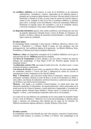 La cordillera subbética, en el interior, al norte de la Penibética es de materiales
       sedimentarios secundarios ( calizas) depositados en un ambiente marino y
       plegados por la orogenia alpina durante el terciario. Discurre desde la Sierra de
       Grazalema y Ubrique en Cádiz, al oeste, hasta las sierras de Cazorla, Segura y
       Aitana al este. Llegada al cabo de la Nao la cordillera subbética se sumerge
       para volver a emerger en las islas Baleares ( Sierra de Tramuntana, Mallorca).
       Predomina el roquedo calizo del secundario y con él el modelado cárstico
       ( Torcal de Antequera). Tiene menor altitud que la Penibética.

La Depresión Intrabética aparece entre ambas cordilleras, está formada por una serie
       de pequñas depresiones llamadas hoyas ( hoyas de Ronda, de Antequera, de
       Guadix y de Baza ) rellenas de materiales terciariosblandos ( arcillas) que dan
       lugar a cárcavas y badlands.

El relieve balear
El archipiélago balear comprende 3 islas mayores ( Mallorca, Menorca e Ibiza) y dos
menores ( Formentera y Cabrera). Desde el punto de vista geológico son una
prolongación de dos cordilleras alpinas de la península: las Béticas (Mallorca, Ibiza,
Formentera y Cabrera)y las Costero-Catalanas (Menorca).

Mallorca e Ibiza son fragmentos emergidos de la Cordillera Subbética con la que se
unen por bajo del mar. Mallorca presenta tres unidades:
-La Serra de Tramontana, al norte, abrupta y de roca caliza. Contiene las mayores
altitudes del archipiélago, el Puig Major (1.455 m). Presenta algunas formas de
modelado cárstico.
-La Depresión central o Plà, que ocupa el centro de la isla, de relieve suave y rocas
arcillosas terciarias y cuaternarias.
-Las sierras de Llevant, de roca caliza, no superan los 500 m. En estas sierras abundan
los modelados cársticos ( Cuevas del Drac y Manacor).Las sierras de Llevant se
sumergen por el este y reaparecen en las islas de Cabrera.
Ibiza y Formentera , que estuvieron unidas hasta el cuaternario, repiten el esquema
mallorquín: montañas calcáreas al norte de Ibiza y al este de Formentera (La Mola) y,
entre ambos, una llanura de sedimentos arcillosos terciarios y cuaternarios que ocupa el
sur de Ibiza y casi toda la isla de Formentera.
Menorca está ligada a la cordillera Costero-Catalana. La mitad norte tiene una
alineación montañosa, la Tramontana, de roquedo paleozoico silíceo relacionada con la
mitad norte de las Costero-Catalanas ( zócalo paleozoico fragmentado y levantado por
la orogenia alpina). Presenta bajas altitudes y formas suaves. La mitad sur de la isla ,
Migjorn, es llana y está formada por materiales calizos de la era secundaria .

Las costas de las islas Baleares son acantiladas en las zonas donde las montañas llegan
al mar ( norte de Mallorca y Menorca). En el resto del archipiélago se alternan playas
largas y arenosas con numerosas calas abiertas por las aguas de los torrentes. En
Mallorca encontramos algunas albuferas ( Alcudia, Pollença y Des Grau).



El relieve canario.
El archipiélago canario está formado por siete islas mayores: Lanzarote, Fuerteventura,
Tenerife, Gran Canaria, La Gomera, La Palma y El Hierro. Este archipiélago es de


                                                                                     23
 