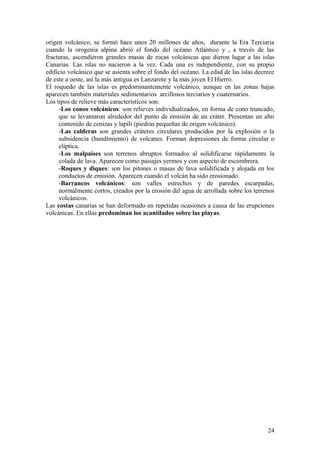 origen volcánico, se formó hace unos 20 millones de años, durante la Era Terciaria
cuando la orogenia alpina abrió el fondo del océano Atlántico y , a través de las
fracturas, ascendieron grandes masas de rocas volcánicas que dieron lugar a las islas
Canarias. Las islas no nacieron a la vez. Cada una es independiente, con su propio
edificio volcánico que se asienta sobre el fondo del océano. La edad de las islas decrece
de este a oeste, así la más antigua es Lanzarote y la más joven El Hierro.
El roquedo de las islas es predominantemente volcánico, aunque en las zonas bajas
aparecen también materiales sedimentarios arcillosos terciarios y cuaternarios.
Los tipos de relieve más característicos son:
     -Los conos volcánicos: son relieves individualizados, en forma de cono truncado,
     que se levantaron alrededor del punto de emisión de un cráter. Presentan un alto
     contenido de cenizas y lapili (piedras pequeñas de origen volcánico).
     -Las calderas son grandes cráteres circulares producidos por la explosión o la
     subsidencia (hundimiento) de volcanes. Forman depresiones de forma circular o
     elíptica.
     -Los malpaíses son terrenos abruptos formados al solidificarse rápidamente la
     colada de lava. Aparecen como paisajes yermos y con aspecto de escombrera.
     -Roques y diques: son los pitones o masas de lava solidificada y alojada en los
     conductos de emisión. Aparecen cuando el volcán ha sido erosionado.
     -Barrancos volcánicos: son valles estrechos y de paredes escarpadas,
     normalmente cortos, creados por la erosión del agua de arrollada sobre los terrenos
     volcánicos.
Las costas canarias se han deformado en repetidas ocasiones a causa de las erupciones
volcánicas. En ellas predominan los acantilados sobre las playas.




                                                                                      24
 