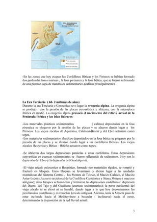 -En las zonas que hoy ocupan las Cordilleras Béticas y los Pirineos se habían formado
dos profundas fosas marinas , la fosa pirenaica y la fosa bética, que se fueron rellenando
de una potente capa de materiales sedimentarios (calizas principalmente).




La Era Terciaria ( 68- 2 millones de años)
Durante la era Terciaria o Cenozoica tuvo lugar la orogenia alpina. La orogenia alpina
se produjo por la presión de las placas euroasiática y africana, con la microplaca
ibérica en medio. La orogenia alpina provocó el nacimiento del relieve actual de la
Península Ibérica y las Islas Baleares:

-Los materiales plásticos sedimentarios               ( calizas) depositados en la fosa
pirenaica se plegaron por la presión de las placas y se alzaron dando lugar a los
Pirineos. Los viejos zócalos de Aquitania, Catalano-Balear y del Ebro actuaron como
topes.
-Los materiales sedimentarios plásticos depositados en la fosa bética se plegaron por la
presión de las placas y se alzaron dando lugar a las cordilleras Béticas. Los viejos
zócalos Hespérico y Bético – Rifeño actuaron como topes.

-Se abrieron dos largas depresiones paralelas a estas cordilleras. Estas depresiones
convertidas en cuencas sedimentarias se fueron rellenando de sedimentos. Hoy son la
depresión del Ebro y la depresión del Guadalquivir.

-El viejo zócalo paleozoico o Hespérico, formado por materiales rígidos, se rompió y
fracturó en bloques. Unos bloques se levantaron y dieron lugar a las unidades
montañosas del Sistema Central , los Montes de Toledo, el Macizo Galaico, el Macizo
Astur-Leonés, la parte occidental de la Cordillera Cantábrica y Sierra Morena ( macizos
antiguos); otros bloques se hundieron y formaron las depresiones castellanas: depresión
del Duero, del Tajo y del Guadiana (cuencas sedimentarias); la parte occidental del
viejo zócalo ni se elevó ni se hundió, dando lugar a lo que hoy denominamos las
penillanuras castellanas y extremeñas (zocalo antiguo). Además, toda la Meseta pasó de
estar inclinada hacia el Mediterráneo a bascular ( inclinarse) hacia el oeste,
determinando la disposición de la red fluvial actual.


                                                                                        3
 