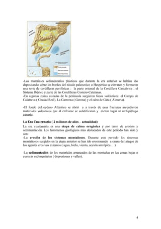 -Los materiales sedimentarios plásticos que durante la era anterior se habían ido
depositando sobre los bordes del zócalo paleozoico o Hespérico se elevaron y formaron
una serie de cordilleras periféricas : la parte oriental de la Cordillera Cantábrica , el
Sistema Ibérico y parte de las Cordilleras Costero-Catalanas.
-En algunas zonas aisladas de la península surgieron focos volcánicos: el Campo de
Calatrava ( Ciudad Real), La Garrotxa ( Gerona) y el cabo de Gata ( Almería).

-El fondo del océano Atlántico se abrió y a través de esas fracturas ascendieron
materiales volcánicos que al enfriarse se solidificaron y dieron lugar al archipiélago
canario.

La Era Cuaternaria ( 2 millones de años – actualidad)
La era cuaternaria es una etapa de calma orogénica y por tanto de erosión y
sedimentación. Los fenómenos geológicos más destacados de este periodo han sido y
son:
-La erosión de los sistemas montañosos. Durante este periodo los sistemas
montañosos surgidos en la etapa anterior se han ido erosionando a causa del ataque de
los agentes erosivos externos ( agua, hielo, viento, acción antrópica …)

-La sedimentación de los materiales arrancados de las montañas en las zonas bajas o
cuencas sedimentarias ( depresiones y valles).




                                                                                       4
 