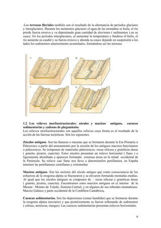-Las terrazas fluviales también son el resultado de la alternancia de períodos glaciares
y interglaciares. Durante los momentos glaciares el agua de las montañas se hiela, el río
pierde fuerza erosiva y va depositando gran cantidad de aluviones ( sedimentos ) en su
cauce. En los períodos interglaciares, al aumentar la temperatura y fundirse el hielo, el
río aumenta su caudal y su fuerza erosiva y ahonda su cauce dejando en suspensión a los
lados los sedimentos anteriormente acumulados, formándose así las terrazas.




1.2 Los relieves morfoestructurales: zócalos y macizos antiguos, cuencas
sedimentarias y cadenas de plegamiento.
Los relieves morfoestructurales son aquellos relieves cuya forma es el resultado de la
acción de las fuerzas tectónicas. Son los siguientes:

Zócalos antiguos. Son las llanuras o mesetas que se formaron durante la Era Primaria o
Paleozoico a partir del arrasamiento por la erosión de los antiguos macizos hercinianos
o paleozoicos. Se componen de materiales paleozoicos: rocas silíceas y graníticas duras
( granito, pizarra, cuarcita). Estos zócalos presentan un relieve horizontal ( llano ) o
ligeramente abombado y aparecen formando extensas áreas en la mitad occidental de
la Península. Su relieve casi llano nos lleva a denominarlos penillanura, en España
tenemos las penillanuras castellanas y extremeñas

Macizos antiguos. Son los sectores del zócalo antiguo que como consecuencia de los
esfuerzos de la orogenia alpina se fracturaron y se elevaron formando montañas medias.
Al igual que los zócalos antiguos se componen de : rocas silíceas y graníticas duras
( granito, pizarra, cuarcita). Encontramos estos macizos antiguos en el interior de la
Meseta : Montes de Toledo, Sistema Central; y en algunos de sus rebordes montañosos:
Macizo Galaico y parte occidental de la Cordillera Cantábrica.

Cuencas sedimentarias. Son las depresiones (zonas hundidas) que se formaron durante
la orogenia alpina (terciario) y que posteriormente se fueron rellenando de sedimentos
( calizas, areniscas, margas). Las cuencas sedimentarias presentan relieves horizontales


                                                                                       6
 