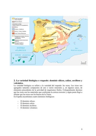 2. La variedad litológica o roquedo: dominio silíceo, calizo, arcilloso y
volcánico.
La variedad litológica se refiere a la variedad del roquedo: las rocas. Las rocas son
agregados naturales compuestos de uno o varios minerales y, en algunos casos, de
elementos procedentes de la actividad de organismos fósiles. Coloquialmente decimos
que las rocas son los materiales que conforman la corteza terrestre y algún poeta llegó a
afirmar que las rocas son los huesos de la Tierra.
En España encontramos cuatro dominios litológicos:

     -   El dominio silíceo.
     -   El dominio calizo.
     -   El dominio arcilloso.
     -   El dominio volcánico.




                                                                                       8
 