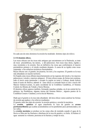 En cada uno de estos dominios la erosión ha modelado distintos tipos de relieve.

2.1 El dominio silíceo.
Las rocas silíceas son las rocas más antiguas que encontramos en la Península, se trata
de rocas precámbricas, las menos, y del paleozoico. Son rocas muy duras, rígidas y
muy resistentes a la erosión. Son en definitiva las rocas que conformaron el macizo
precámbrico primero y el zócalo resultante después. A causa de su rigidez estas rocas
responden a los esfuerzos tectónicos fracturándose.
Rocas silíceas son: el granito, las pizarras, los neis y los esquistos. El granito es la roca
más abundante en nuestro territorio.
En España estas rocas afloran mayoritariamente en las regiones del zócalo y los macizos
paleozoicos ( zócalo y macizos antiguos). El área silícea ocupa, de forma casi continua,
todo el tercio oeste peninsular ( excepto la región en torno a Lisboa), desde Galicia
hasta el norte de Huelva; además la zona silícea se extiende hacia el este a través del
Macizo Galaico-Leonés, la parte occidental de la Cordillera Cantábrica, el Sistema
Central, los Montes de Toledo y Sierra Morena.
El dominio silíceo aparece también, formando manchas aisladas, en el eje central de los
pirineos, las Penibéticas, algunas sierras del Sistema Ibérico , algunos puntos de la
Cordillera Costero- Catalana y en la isla de Menorca..

Dado que el granito es la roca más abundante del área silícea vamos analizar las formas
de erosión que padece y los relieves resultantes.
El granito sufre dos tipos de erosión: la erosión química y erosión la mecánica.
La erosión         química: el agua transforma la roca de granito en arenas
pardoamarillentas que acaban acumulándose en los pendientes poco pronunciadas y en
los valles.
La erosión mecánica se produce en las zonas altas de montaña cuando el agua de la
lluvia se filtra por las fracturas o diaclasas de la roca de granito y se hiela. Al helarse el
agua aumenta su volumen, presiona en la fractura y rompe la roca.




                                                                                            9
 