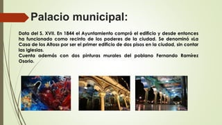 Palacio municipal:
Data del S. XVII. En 1844 el Ayuntamiento compró el edificio y desde entonces
ha funcionado como recinto de los poderes de la ciudad. Se denominó «La
Casa de los Altos» por ser el primer edificio de dos pisos en la ciudad, sin contar
las iglesias.
Cuenta además con dos pinturas murales del poblano Fernando Ramírez
Osorio.
 