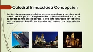 Catedral Inmaculada Concepcion
Este templo presenta características barrocas, neoclásicas y herreriano en el
interior. Se consagró el 1 de septiembre de 1962 aunque data del S. XVIII. En
su portada se nota el estilo barroco, la cual está flanqueada por dos torres
con campanario. También sus canceles que cuentan con sobresalientes
vitrales.
 
