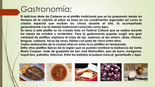 Gastronomía:
El delicioso Mole de Caderas es el platillo tradicional que se ha preparado desde los
tiempos de la colonia; el sabor se basa en sus condimentos regionales así como la
crianza especial que reciben los chivos durante el año. Es acompañado
generalmente con la bebida tradicional conocida como lapo.
En torno a este platillo se ha creado todo un Festival Cultural que se realiza durante
los meses de octubre y noviembre. Para la gastronomía popular surgió una gran
variedad de platillos: espinazo al mojo de ajo, espinazo al ajo arriero, ubres, riñones,
lenguas, cabezas, tacos de sesos, frijoles con pata de chivo entre otros.
Varios restaurantes de la ciudad ofrecen estos ricos platillos en temporada.
Entre otros platillos típicos de la región que se pueden nombrar la barbacoa de Santa
María Coapan, mole de guajolote de San José Miahuatlan, pan de burro, muéganos,
nopal toro, palmitos, tetechas. Entre las bebidas el pulque mezcal, garambullo y lapo.
 