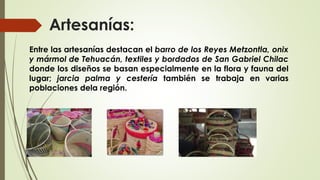 Artesanías:
Entre las artesanías destacan el barro de los Reyes Metzontla, onix
y mármol de Tehuacán, textiles y bordados de San Gabriel Chilac
donde los diseños se basan especialmente en la flora y fauna del
lugar; jarcia palma y cestería también se trabaja en varias
poblaciones dela región.
 