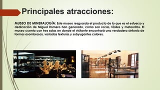 Principales atracciones:
MUSEO DE MINERALOGÍA: Este museo resguarda el producto de lo que es el esfuerzo y
dedicación de Miguel Romero han generado, como son rocas, fósiles y meteoritos. El
museo cuenta con tres salas en donde el visitante encontrará una verdadera sinfonía de
formas asombrosas, variadas texturas y subyugantes colores.
 