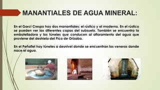 MANANTIALES DE AGUA MINERAL:
En el Garci Crespo hay dos manantiales; el rústico y el moderno. En el rústico
se pueden ver las diferentes capas del subsuelo. También se encuentra la
embotelladora y los túneles que conducen al afloramiento del agua que
proviene del deshielo del Pico de Orizaba.
En el Peñafiel hay túneles a desnivel donde se encuentran los veneros donde
nace el agua.
 