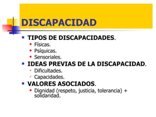 DISCAPACIDAD TIPOS DE DISCAPACIDADES . Físicas. Psíquicas. Sensoriales. IDEAS PREVIAS DE LA DISCAPACIDAD . Dificultades. Capacidades. VALORES ASOCIADOS . Dignidad (respeto, justicia, tolerancia) + solidaridad. 