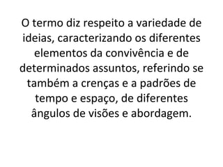 O termo diz respeito a variedade de ideias, caracterizando os diferentes elementos da convivência e de determinados assuntos, referindo se também a crenças e a padrões de tempo e espaço, de diferentes ângulos de visões e abordagem. 