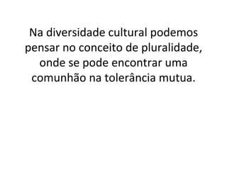 Na diversidade cultural podemos pensar no conceito de pluralidade, onde se pode encontrar uma comunhão na tolerância mutua. 