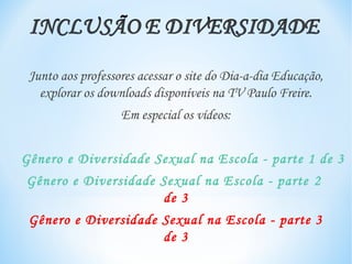 Junto aos professores acessar o site do Dia-a-dia Educação,
   explorar os downloads disponíveis na TV Paulo Freire.
                   Em especial os vídeos:


Gênero e Diversidade Sexual na Escola - parte 1 de 3
Gênero e Diversidade Sexual na Escola - parte 2
                     de 3
 Gênero e Diversidade Sexual na Escola - parte 3
                      de 3
 