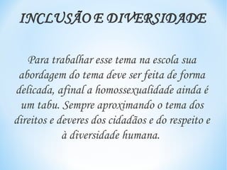 Para trabalhar esse tema na escola sua
 abordagem do tema deve ser feita de forma
delicada, afinal a homossexualidade ainda é
 um tabu. Sempre aproximando o tema dos
direitos e deveres dos cidadãos e do respeito e
            à diversidade humana.
 