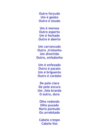 Outro forçudo
Um é gaiato
Outro é sisudo
Um é moroso
Outro esperto
Um é fechado
Outro é aberto
Um carrancudo
Outro ,tristonho
Um divertido
Outro, enfadonho
Um é enfezado
Outro é pacato
Um é briguento
Outro é cordato
De pele clara
De pele escura
Um ,fala branda
O outro, dura
Olho redondo
Olho puxado
Nariz pontudo
Ou arrebitado
Cabelo crespo
Cabelo liso
 