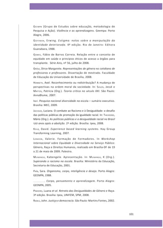 G E E M PA (Grupo de Estudos sobre educação, metodologia de
Pesquisa e Ação). Violência e as aprendizagens. Geempa: Porto
Alegre, 2006.
G O F F M A N , Erwing. Estigma: notas sobre a manipulação da
identidade deteriorada. 4ª edição. Rio de Janeiro: Editora
Guanabara, 1988.
G OMES , Fábio de Barros Correia. Relação entre o conceito de
equidade em saúde e princípios éticos de acesso a órgãos para
transplante. Série Anis, nº 56, julho de 2008.
GRÖSZ, Dirce Margarete. Representações de gênero no cotidiano de
professoras e professores. Dissertação de mestrado. Faculdade
de Educação da Universidade de Brasília, 2008.
HONNETH, Axel. Reconhecimento ou redistribuição? A mudança de
perspectivas na ordem moral da sociedade. In: S OUZA , Jessé e
M ATTOS , Patrícia (Org.). Teoria crítica no século XXI. São Paulo:
AnnaBlume, 2007.
INEP. Pesquisa nacional diversidade na escola – sumário executivo.
Brasília: MEC, 2009.
JACCOUD, Luciana. O combate ao Racismo e à Desigualdade: o desafio
das políticas públicas de promoção da igualdade racial. In: THEODORO,
Mário (Org.). As políticas públicas e a desigualdade racial no Brasil
120 anos após a abolição. 2ª edição. Brasília: Ipea, 2008.
K OLB , David. Experience based learning systems. Hay Group
Transforming Learning, 2007.
L O N D O N , Valerie. Formação de Formadores. In Workshop
Internacional sobre Equidade e Diversidade no Serviço Público:
Gênero, Raça e Direitos Humanos, realizado em Brasília-DF de 19
a 21 de maio de 2009. Palestra.
M U N A N G A , Kabengele. Apresentação. In: M U N A N G A , K (Org.).
Superando o racismo na escola. Brasília: Ministério da Educação,
Secretaria de Educação, 2001.
PAÍN, Sara. Organismo, corpo, inteligência e desejo. Porto Alegre:
GEEMPA, 1988.
. Corpo, pensamento e aprendizagem. Porto Alegre:
GEEMPA, 2005.
PINHEIRO, Luana et al. Retrato das Desigualdades de Gênero e Raça.
3ª edição. Brasília: Ipea, UNIFEM, SPM, 2008.
RAWLS, John. Justiça e democracia. São Paulo: Martins Fontes, 2002.

101

 