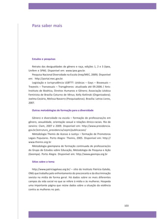Para saber mais

Estudos e pesquisas
Retrato das desigualdades de gênero e raça, edições 1, 2 e 3 (Ipea,
Unifem e SPM). Disponível em: www.ipea.gov.br.
Pesquisa Nacional Diversidade na Escola (Inep/MEC, 2009). Disponível
em: http://portal.mec.gov.br.
Legislação e Jurisprudência LGBTTT: Lésbicas – Gays – Bissexuais –
Travestis – Transexuais – Transgêneros: atualizada até 09.2006 / Anis:
Instituto de Bioética, Direitos Humanos e Gênero; Associação Lésbica
Feminista de Brasília Coturno de Vênus; Kelly Kotlinski (Organizadora);
Joelma Cezário, Melissa Navarro (Pesquisadoras). Brasília: Letras Livres,
2007.
Outras metodologias de formação para a diversidade
Gênero e diversidade na escola – formação de professoras/es em
gênero, sexualidade, orientação sexual e relações étnico-raciais. Rio de
Janeiro: Clam, 2007 e 2009. Disponível em: http://www.presidencia.
gov.br/estrutura_presidencia/sepm/publicacoes/
Metodologia Themis de Acesso à Justiça – formação de Promotoras
Legais Populares. Porto Alegre: Themis, 2005. Disponível em: http://
www.themis.org.br
Metodologia geempiana de formação continuada de professoras/es
do Grupo de Estudos sobre Educação, Metodologia de Pesquisa e Ação
(Geempa). Porto Alegre. Disponível em: http://www.geempa.org.br
Sítios sobre o tema
http://www.patriciagalvao.org.br/ – sítio do Instituto Patrícia Galvão,
ONG que trabalha pelo enfrentamento do preconceito e da discriminação
sexista na mídia de forma geral. Há dados sobre os mais diferentes
campos da vida social no que se refere à mídia e às mulheres. Hospeda
uma importante página que reúne dados sobre a situação da violência
contra as mulheres no país.

103

 