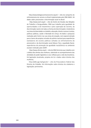 http://www.dialogoscontraoracismo.org.br/ – sítio da campanha de
enfrentamento do racismo no Brasil implementada pela ONG IBASE. Há
dados sobre preconceito e discriminação racial no Brasil.
http://www.ceert.org.br – sítio do Centro de Estudos das Relações
de Trabalho e Desigualdades, ONG que trabalha pela igualdade de
oportunidades e de tratamento e pela superação do racismo, da
discriminação racial e de todas as formas de discriminação e intolerância
nas áreas de diversidade no trabalho, educação, direito e acesso à Justiça,
políticas públicas, saúde e liberdade de crença. Há dados e pesquisas
realizadas pelo Centro nas suas áreas de atuação, com especial atenção
para o banco de projetos oriundos do prêmio nacional para experiências
exemplares de escolas públicas voltadas ao enfrentamento do
preconceito e da discriminação racial (Educar Para a Igualdade Racial:
experiências de promoção da igualdade racial/étnica no ambiente
escolar) instituído pelo CEERT.
http://www.cfemea.org.br – sítio da ONG feminista que trabalha com
a defesa dos direitos das mulheres, sobretudo no acompanhamento das
atividades do poder legislativo e seus reflexos para a vida das brasileiras.
Há legislação atualizada, projetos de lei e dados sobre direitos das
mulheres.
http://pfdc.pgr.mpf.gov.br/ – sítio da Procuradoria Federal dos
Direitos do Cidadão. Há informações sobre direitos de cidadania e
legislações pertinentes.

104

 