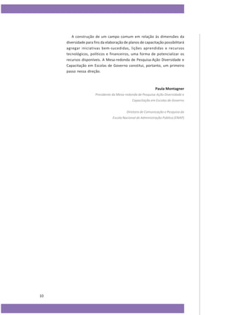 A construção de um campo comum em relação às dimensões da
diversidade para fins da elaboração de planos de capacitação possibilitará
agregar iniciativas bem-sucedidas, lições aprendidas e recursos
tecnológicos, políticos e financeiros, uma forma de potencializar os
recursos disponíveis. A Mesa-redonda de Pesquisa-Ação Diversidade e
Capacitação em Escolas de Governo constitui, portanto, um primeiro
passo nessa direção.

Paula Montagner
Presidente da Mesa-redonda de Pesquisa-Ação Diversidade e
Capacitação em Escolas de Governo
Diretora de Comunicação e Pesquisa da
Escola Nacional de Administração Pública (ENAP)

10

 