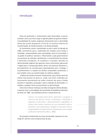 Introdução

Antes de aprofundar o conhecimento sobre diversidade, é preciso
entender como esse tema surge na agenda pública do governo federal.
A possibilidade de realizar programas educacionais para a diversidade
dentro das escolas de governo é fruto de um processo histórico de
transformações do Estado brasileiro e da democratização.
Os movimentos sociais, intensificados no país a partir da década de
1980, contribuíram para a redefinição das relações entre Estado e
sociedade, compreendendo maior participação social na formulação e
na gestão de políticas nacionais e influenciando a ação governamental
nos processos de extensão, atendimento e reconhecimento de direitos
e demandas emergentes. As mudanças e inovações advindas da
democratização exigiram dos governos novos instrumentos (gerenciais
e legais) para a incorporação desses atores nos processos decisórios e,
principalmente, de servidoras(es) capacitadas(os) para o diálogo, o
reconhecimento e o respeito aos direitos conquistados socialmente, o
que também inclui sua transformação em políticas públicas.
A defesa dos direitos humanos fundamentais, que já fazem parte do
direito internacional em geral ou, então, que foram conferidos por
instrumentos internacionais de caráter universal, dos quais o Estado
brasileiro é signatário, pressupõe a plena aceitação da diversidade e o
repúdio a qualquer forma de preconceito ou discriminação.
Como marco dessas mudanças ocorridas ao longo das últimas décadas,
é possível situar a promulgação da Constituição da República Federativa
do Brasil em 1988. Seu preâmbulo afirma o compromisso de:
Instituir um Estado democrático, destinado a assegurar o
exercício dos direitos sociais e individuais, a liberdade, a
segurança, o bem-estar, o desenvolvimento, a igualdade e a
justiça como valores supremos de uma sociedade fraterna,
pluralista e sem preconceitos, fundada na harmonia social e
comprometida, na ordem interna e internacional, com a solução
pacífica das controvérsias (BRASIL, 1988).
Os princípios fundamentais de nossa Constituição, expressos em seu
Artigo 3º, afirmam como compromissos do país:

11

 