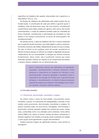 específicos da cidadania são aqueles relacionados com o governo e a
vida pública” (DALLARI, s.d.).
Os direitos de cidadania são delimitados pela ordem jurídica de um
Estado-nação. A constituição de cada país define e garante quem é
cidadã(o), além de determinar quais são seus direitos, considerando
características como idade, estado civil, gênero, entre outras. No mundo
contemporâneo, a noção de cidadania também pode ser entendida de
forma ampliada, considerando a participação da sociedade na vida
pública e em espaços comunitários, na busca da emancipação e da
autodeterminação.
No sentido estrito, a ideia de cidadania não tem a mesma amplitude
que a noção de direitos humanos, que estão ligados a valores universais.
Os direitos humanos são válidos independente do país em que se esteja.
Ou seja: no Brasil ou em qualquer parte do mundo, prevalecem os
direitos humanos porque se referem ao respeito à dignidade da pessoa,
independente de sua nacionalidade. A violação aos direitos humanos
fundamentais, desse modo, não é justificável mesmo que sejam
invocadas questões relativas ao respeito ou ao cumprimento de direitos
e deveres das(os) cidadã(os) de um determinado país.
Qual o elemento comum nas definições de igualdade,
equidade, reconhecimento e direitos humanos? Todas
destacam a importância do respeito ao indivíduo e suas
particularidades. Enquanto igualdade e equidade trazem a
importância da atuação do Estado para a garantia desses
princípios, o reconhecimento e os direitos humanos destacam
aspectos de respeito aos indivíduos. Eles dialogam entre si para,
em conjunto, nortearem políticas públicas.
1.1 Cercando conceitos
1.1.1 Preconceito, discriminação, estereótipo e estigma
Ao refletir sobre o tema da diversidade, naturalmente somos
remetidos a pensar no tratamento das desigualdades, trazendo à tona
noções como preconceito, discriminação, estereótipo e estigma. Os
quatro conceitos estão, de certa forma, interligados. Discriminação e
preconceito, contudo, guardam relação mais estreita por serem, muitas
vezes, confundidos entre si ou utilizados como sinônimos. Como afirma
Santos (2004, p.4), ambos os termos “partem de ideias, sentimentos e
atitudes negativas com relação a um grupo social e positivas em relação
a outro grupo social (geralmente o grupo discriminador)”.
Embora possuam origens de significado similares, esses termos se
distinguem:
19

 