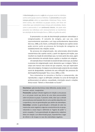 A discriminação presume a ação de um grupo social ou indivíduo
contra outro grupo social ou indivíduo. O preconceito pressupõe
crenças prévias sobre as capacidades intelectual, física, moral,
entre outras, dos indivíduos ou grupos sociais, sem levar em
conta fatos que contestem essas crenças pré-concebidas. Assim,
como o preconceito é um sentimento interior, ele pode estar
presente nos indivíduos sem necessariamente se transformar
em ato/ação de discriminação (SANTOS, 2004, p.4, grifos do autor).
O preconceito e os atos de discriminação produzem estereótipos e
estigmatizações. O conceito de estigma, por sua vez, está
recorrentemente associado a um traço profundamente depreciativo
(GOFFMAN, 1988, p.13). Assim, a atribuição de estigmas aos sujeitos sociais
pode ocorrer junto ao processo de formação de categorias no
estabelecimento das relações sociais.
No processo de estigmatização, são selecionadas determinadas
características dos sujeitos sociais, a partir de algumas pré-noções, que
resultam na criação de estereótipos que, na maior parte das vezes, agem
como elementos de exclusão desses sujeitos e resultam em estigmas.
Um exemplo disso é mostrado no estudo de Sales Júnior que, ao analisar
o processo de estigmatização racial, demonstra que o estigma “afeta o
corpo com marcas mais sociais do que corporais, mas que repercutem
nele como estigmas. O estigma é uma demarcação corporal de uma relação
social de desigualdade, resultante de uma reificação4 dos processos de
dominação/hierarquização” (SALES JÚNIOR, 2006, p. 233).
Para sistematizar os conceitos e facilitar a compreensão, são
reproduzidas a seguir as definições utilizadas no curso de formação de
professoras(es) em gênero, sexualidade, orientação sexual e relações
étnico-raciais “Gênero e Diversidade na Escola”5.
Discriminar: ação de discriminar, tratar diferente, anular, tornar
invisível, excluir, marginalizar.
Preconceito: qualquer atitude negativa em relação a uma pessoa
ou a um grupo social que derive de uma ideia preconcebida
sobre tal pessoa ou grupo. É possível, então, dizer que a atitude
preconceituosa está baseada não em uma opinião adquirida com
a experiência, mas em generalizações que advêm de estereótipos.
Estereótipo: consiste na generalização e atribuição de valor (na
maioria das vezes negativo) a algumas características de um grupo,
reduzindo-o a esses traços e definindo os “lugares de poder” a
serem ocupados. É uma generalização de julgamentos subjetivos
feitos em relação a um determinado grupo, impondo-lhes o lugar
de inferior e de incapaz no caso dos estereótipos negativos.

20

 