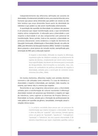 Independentemente das diferentes definições do conceito de
diversidade, é fundamental concebê-la como uma característica dos seres
humanos que possui várias dimensões que podem ser visíveis ou não.
Vale lembrar que essas dimensões fazem parte da identidade do
indivíduo e que podem ou não serem manifestadas externamente.
A assimilação das questões da diversidade no cotidiano das pessoas
é um processo que requer transformação social, o que normalmente
implica vários componentes. A educação para a diversidade e com
respeito à diversidade é um dos componentes com potencial de
transformação. Nesse sentido, trata-se de vivenciar a diversidade no
processo educacional, como evidencia a criação da Secretaria de
Educação Continuada, Alfabetização e Diversidade (Secad), em julho de
2004, pelo Ministério da Educação brasileiro (MEC). Também é resultado
dessa proposta a atual postura de inclusão escolar, exemplificada pela
orientação do MEC para a educação especial:
O respeito à diversidade, efetivado no respeito às diferenças,
impulsiona ações de cidadania voltadas ao reconhecimento de
sujeitos de direitos, simplesmente por serem seres humanos.
Suas especificidades não devem ser elemento para a construção
de desigualdades, discriminações ou exclusões, mas, sim,
devem ser norteadoras de políticas afirmativas de respeito à
diversidade, voltadas para a construção de contextos sociais
inclusivos (SEESP/MEC, 2004).
Em muitos momentos, diferentes noções com sentidos distintos
convivem e são utilizadas como sinônimos. É o caso de tolerância à
diversidade e respeito à diversidade, por exemplo. Cabe ressaltar, no
entanto, que tolerar não é o mesmo que respeitar.
Recomenda-se que programas educacionais para a diversidade
voltados para a transformação de culturas resistentes à diferença/
diversidade invistam em processos que fomentem o respeito em lugar
da tolerância, como sugerem as diretrizes do Projeto Gênero e
Diversidade na Escola, voltado para a formação de professores(as) da
rede pública em questões de gênero, sexualidade, orientação sexual e
relações étnico-raciais:
(...) a própria sociedade deve passar por um processo de
transformação que implica incorporar a diversidade. Ela deve
ir além da ideia de “suportar” o(a) outro(a), tomada apenas
como um gesto de “bondade”, “paciência”, “indulgência”,
“aceitação” e “tolerância” de uma suposta inferioridade. É de
extrema importância que sejam respeitadas questões como a

23

 