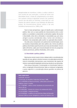 obrigatoriedade de reconhecer a todos e a todas o direito à
livre escolha de suas convicções, o direito de terem suas
diversidades físicas, o direto de comportamento e de valores,
sem qualquer ameaça à dignidade humana. Daí, podemos
concluir que não basta ser tolerante; a meta deve ser a do
respeito aos valores culturais e aos indivíduos de diferentes
grupos, do reconhecimento desses valores e de uma
convivência harmoniosa (CLAM, 2009, p.30).
Face às novas perspectivas, surge um desafio para a administração
pública: lidar com os novos padrões de relacionamento entre o setor
público e a sociedade e compreender as demandas surgidas. No tocante
à diversidade, várias são as demandas e necessidades que, por vezes,
atingem assuntos considerados tabus. Contar com servidoras e
servidores mais preparados pode auxiliar na superação desse desafio.
Há ainda outro componente com potencial de transformação social:
as iniciativas empreendidas pelo setor público sob a forma de políticas
públicas desenhadas especificamente para tratar da diversidade. Incluem
ações afirmativas, ações para transversalização do tema nos programas
e planos plurianuais, políticas focalizadas, entre outras.
1.2 Diversidade e políticas públicas
Movimentos sociais trazem à tona o debate sobre a consideração das
questões de raça, gênero e direitos humanos nas ações governamentais.
Junto às convenções internacionais, esses movimentos são capazes de
motivar a aprovação de legislação nacional que atenda às suas demandas.
Parte dessas demandas é contemplada na Constituição Federal e
outra, na legislação infraconstitucional. Após as mudanças na legislação,
o passo seguinte é a consideração dessas questões nos planos de
governo.
PARA SABER MAIS
Legislação nacional
Constituição da República Federativa do Brasil, 1988.
Lei 11.340/2006 (Lei Maria da Penha) – coíbe todas as formas de
violência contra a mulher.
Lei 7.716/1989 – define crimes resultantes de preconceito de
raça ou de cor.
Lei 8.069/1990 – Estatuto da criança e do adolescente (ECA).
Lei 10.741/2003 – Estatuto do idoso.
Lei 10.639/2003 – modifica a Lei de Diretrizes e Bases da Educação
Nacional (LDB) ao tornar obrigatório o ensino da História e da

24

 